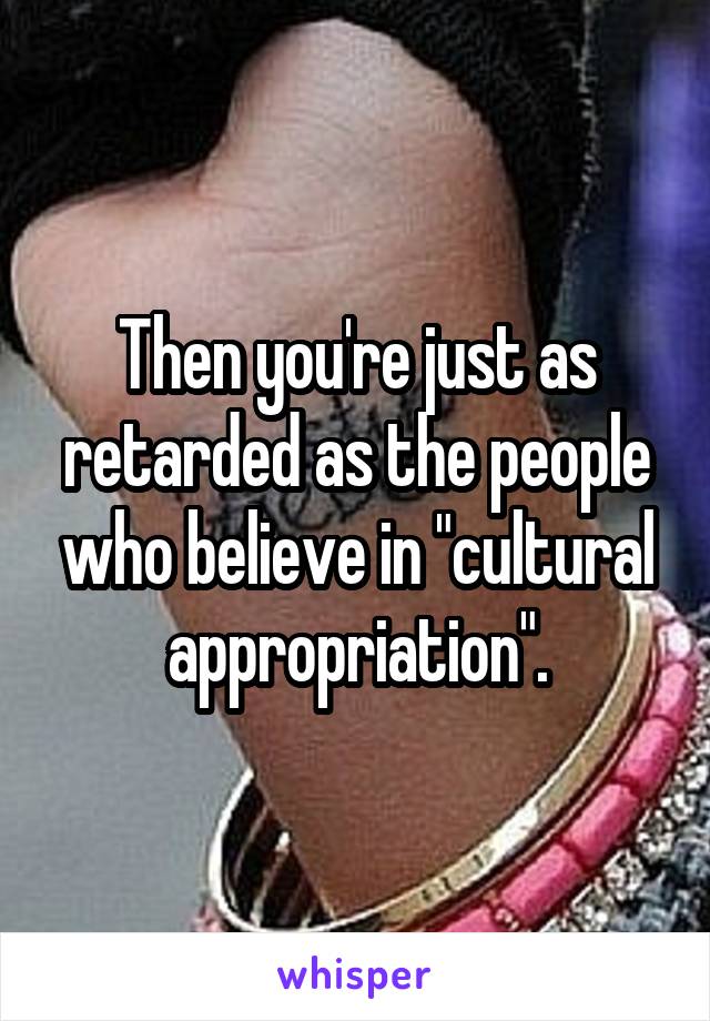 Then you're just as retarded as the people who believe in "cultural appropriation".