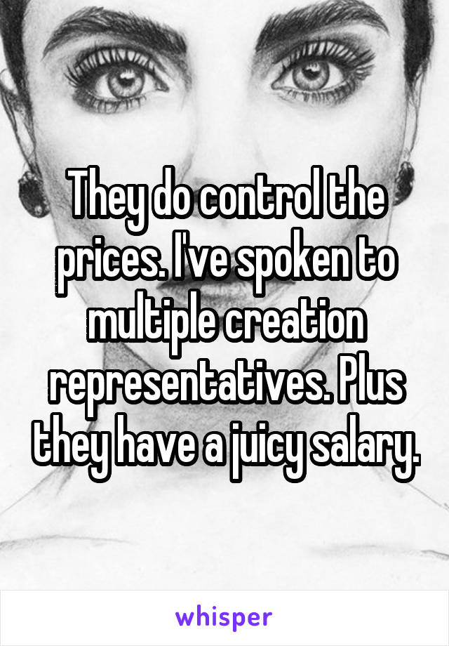 They do control the prices. I've spoken to multiple creation representatives. Plus they have a juicy salary.