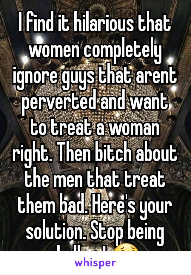 I find it hilarious that women completely ignore guys that arent perverted and want to treat a woman right. Then bitch about the men that treat them bad. Here's your solution. Stop being shallow! 😂