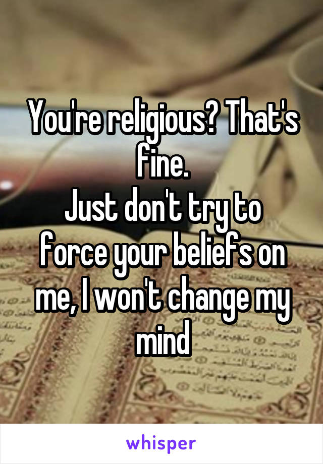 You're religious? That's fine.
Just don't try to force your beliefs on me, I won't change my mind