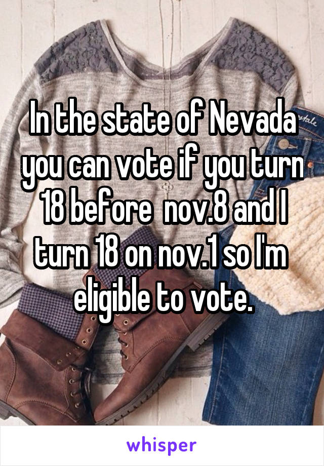 In the state of Nevada you can vote if you turn 18 before  nov.8 and I turn 18 on nov.1 so I'm  eligible to vote.
