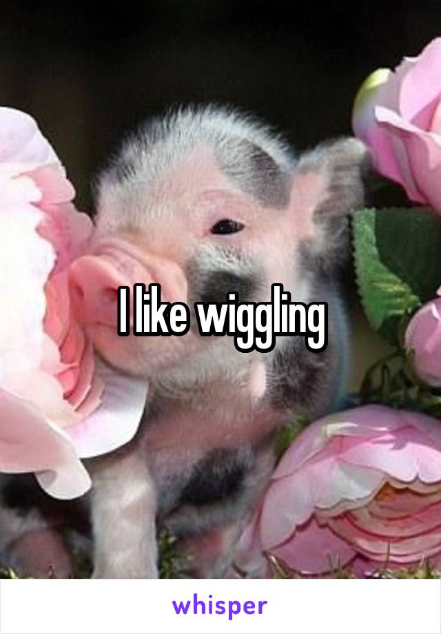 I like wiggling