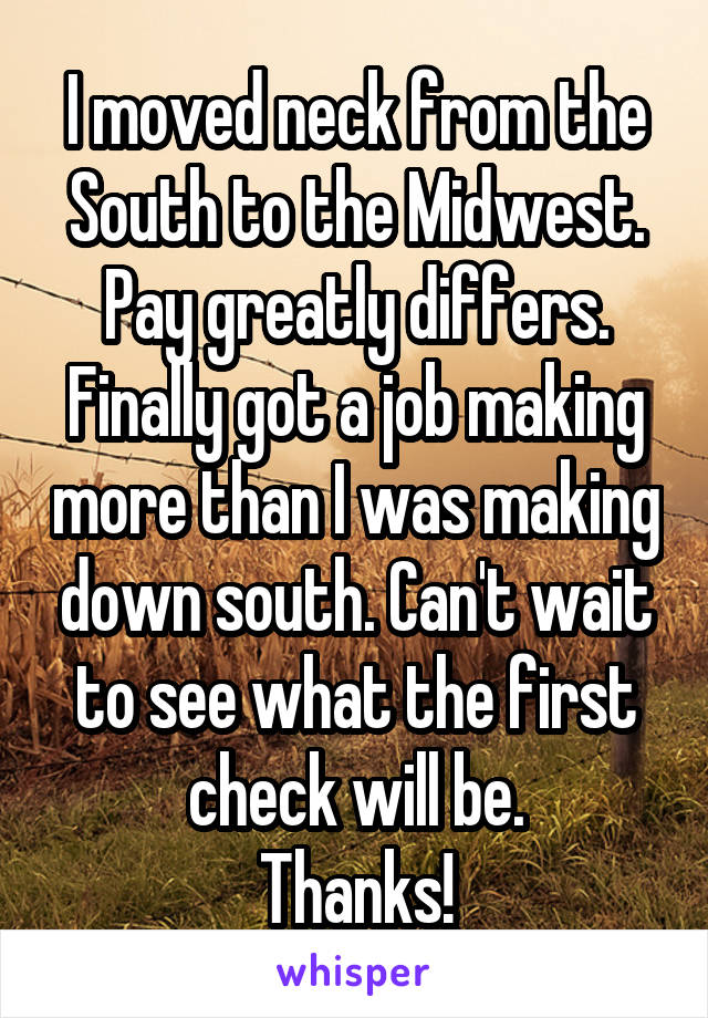 I moved neck from the South to the Midwest. Pay greatly differs. Finally got a job making more than I was making down south. Can't wait to see what the first check will be.
Thanks!