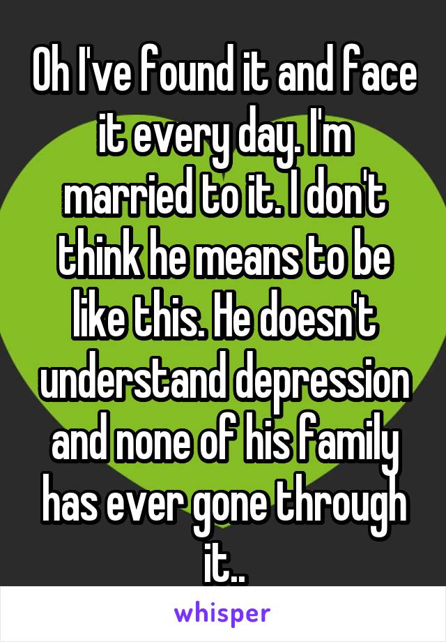 Oh I've found it and face it every day. I'm married to it. I don't think he means to be like this. He doesn't understand depression and none of his family has ever gone through it..