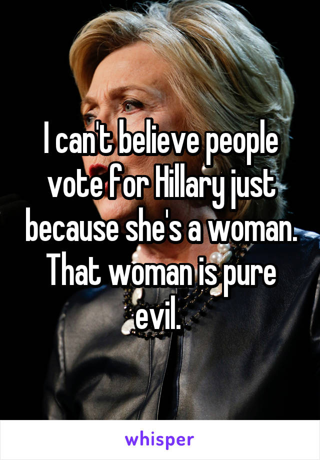 I can't believe people vote for Hillary just because she's a woman. That woman is pure evil. 