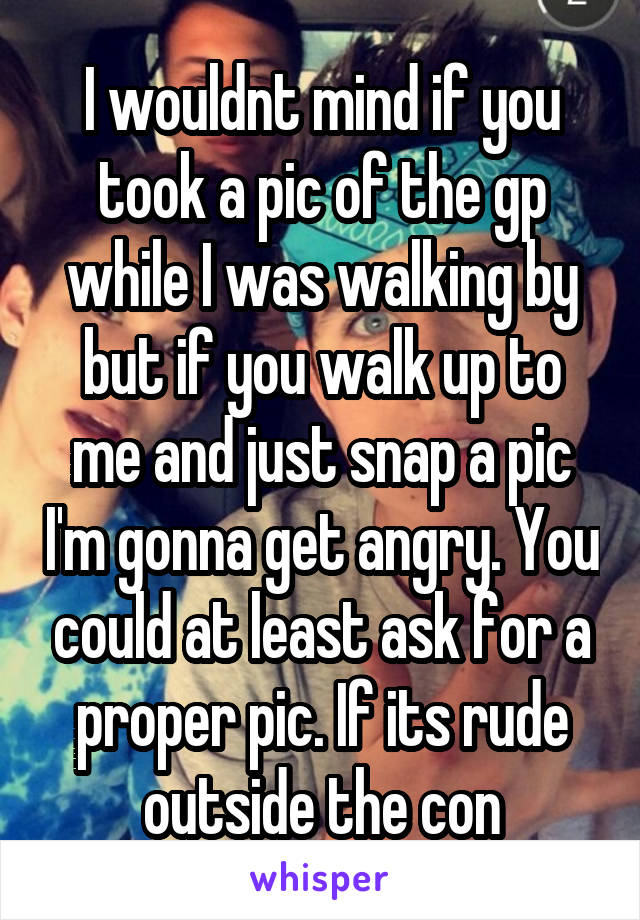 I wouldnt mind if you took a pic of the gp while I was walking by but if you walk up to me and just snap a pic I'm gonna get angry. You could at least ask for a proper pic. If its rude outside the con