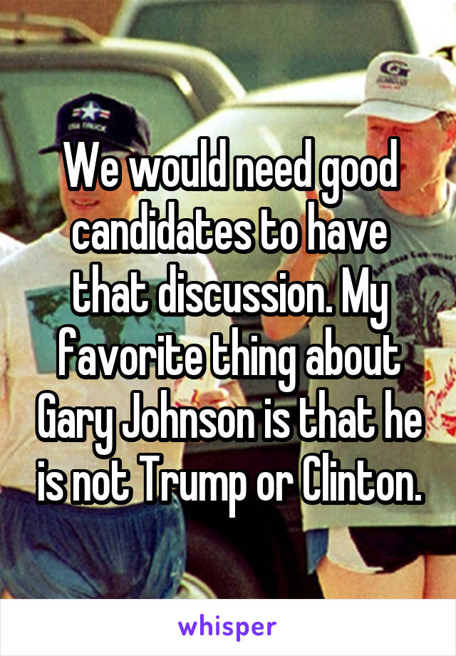 We would need good candidates to have that discussion. My favorite thing about Gary Johnson is that he is not Trump or Clinton.