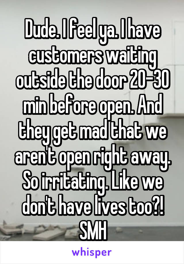 Dude. I feel ya. I have customers waiting outside the door 20-30 min before open. And they get mad that we aren't open right away. So irritating. Like we don't have lives too?! SMH