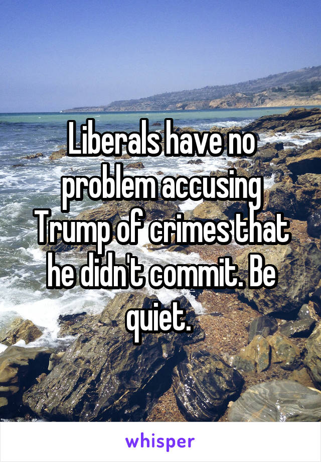 Liberals have no problem accusing Trump of crimes that he didn't commit. Be quiet. 