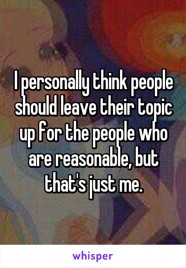 I personally think people should leave their topic up for the people who are reasonable, but that's just me.