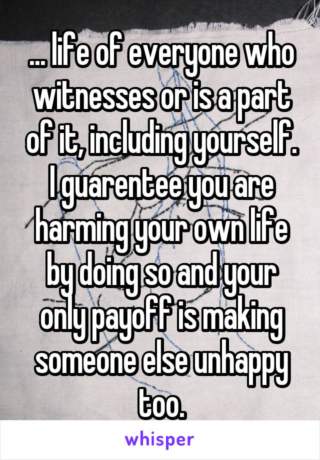 ... life of everyone who witnesses or is a part of it, including yourself. I guarentee you are harming your own life by doing so and your only payoff is making someone else unhappy too.