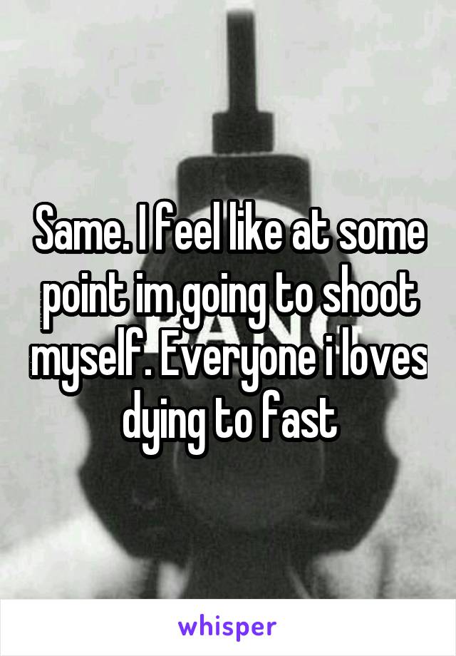 Same. I feel like at some point im going to shoot myself. Everyone i loves dying to fast