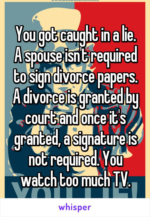 You got caught in a lie. A spouse isn't required to sign divorce papers. A divorce is granted by court and once it's granted, a signature is not required. You watch too much TV.