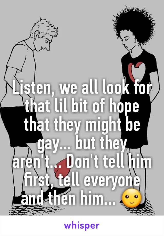 Listen, we all look for that lil bit of hope that they might be gay... but they aren't... Don't tell him first, tell everyone and then him... 🙂