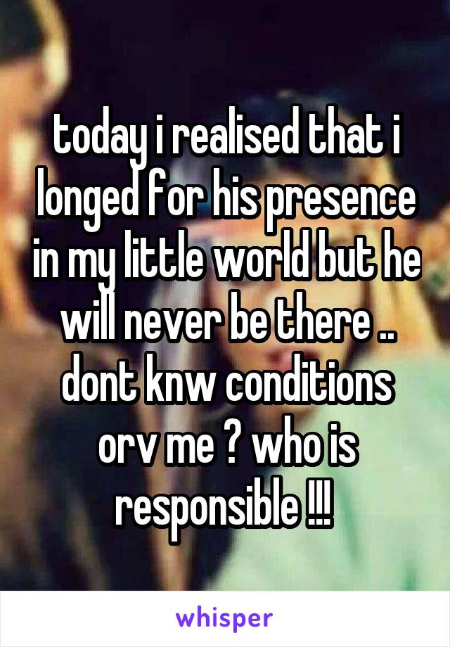 today i realised that i longed for his presence in my little world but he will never be there .. dont knw conditions orv me ? who is responsible !!! 