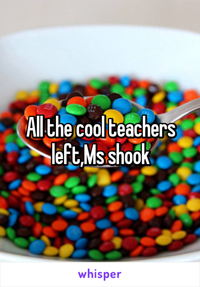 All the cool teachers left,Ms shook
