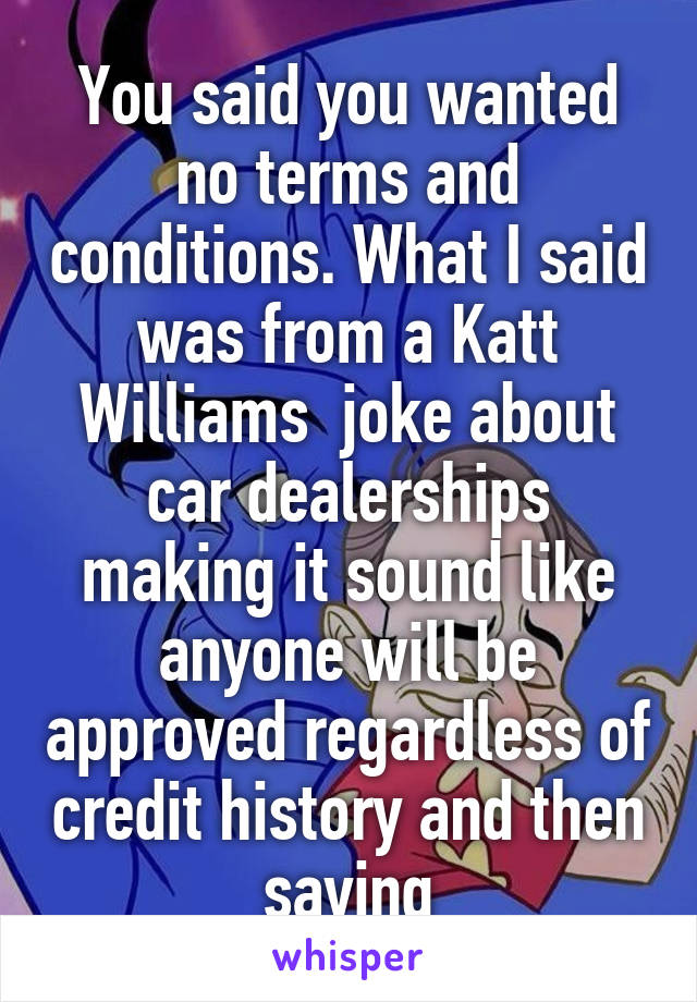 You said you wanted no terms and conditions. What I said was from a Katt Williams  joke about car dealerships making it sound like anyone will be approved regardless of credit history and then saying