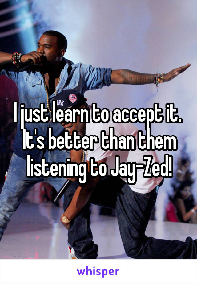 I just learn to accept it. 
It's better than them listening to Jay-Zed!