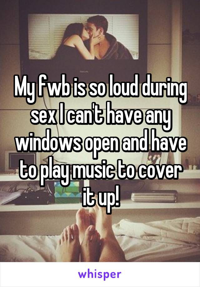 My fwb is so loud during sex I can't have any windows open and have to play music to cover it up!