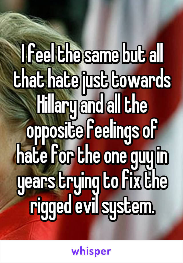 I feel the same but all that hate just towards Hillary and all the opposite feelings of hate for the one guy in years trying to fix the rigged evil system.