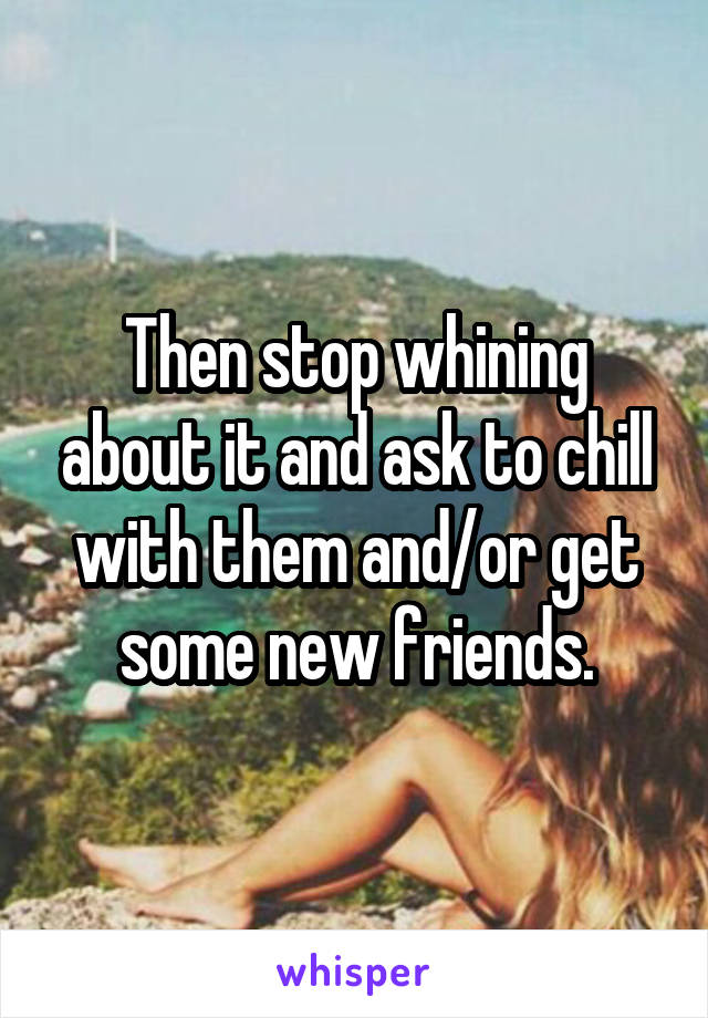 Then stop whining about it and ask to chill with them and/or get some new friends.