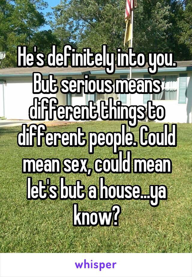 He's definitely into you. But serious means different things to different people. Could mean sex, could mean let's but a house...ya know?