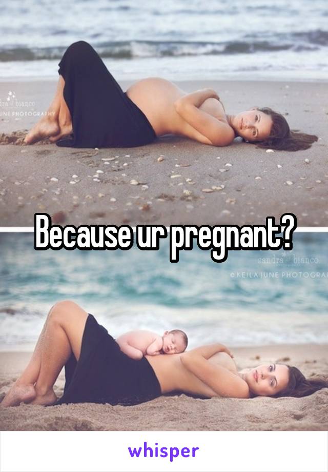 Because ur pregnant?