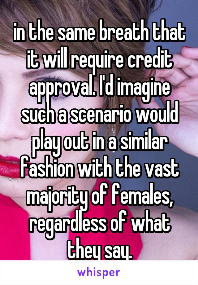 in the same breath that it will require credit approval. I'd imagine such a scenario would play out in a similar fashion with the vast majority of females, regardless of what they say.