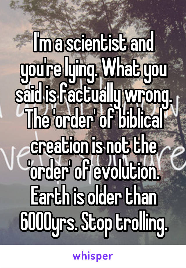 I'm a scientist and you're lying. What you said is factually wrong. The 'order' of biblical creation is not the 'order' of evolution. Earth is older than 6000yrs. Stop trolling.
