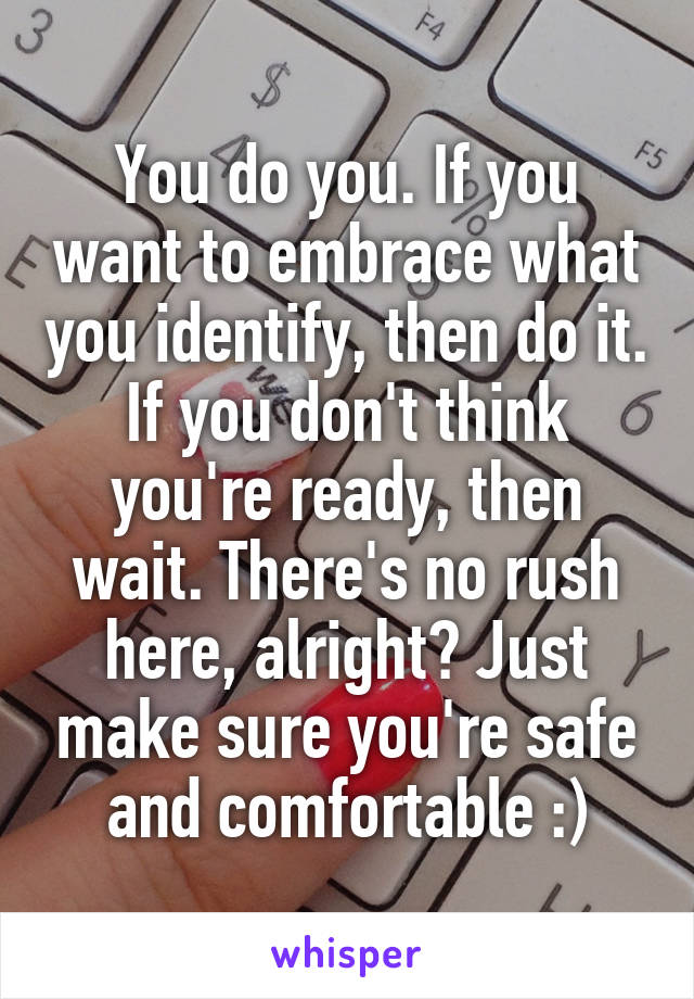 You do you. If you want to embrace what you identify, then do it. If you don't think you're ready, then wait. There's no rush here, alright? Just make sure you're safe and comfortable :)
