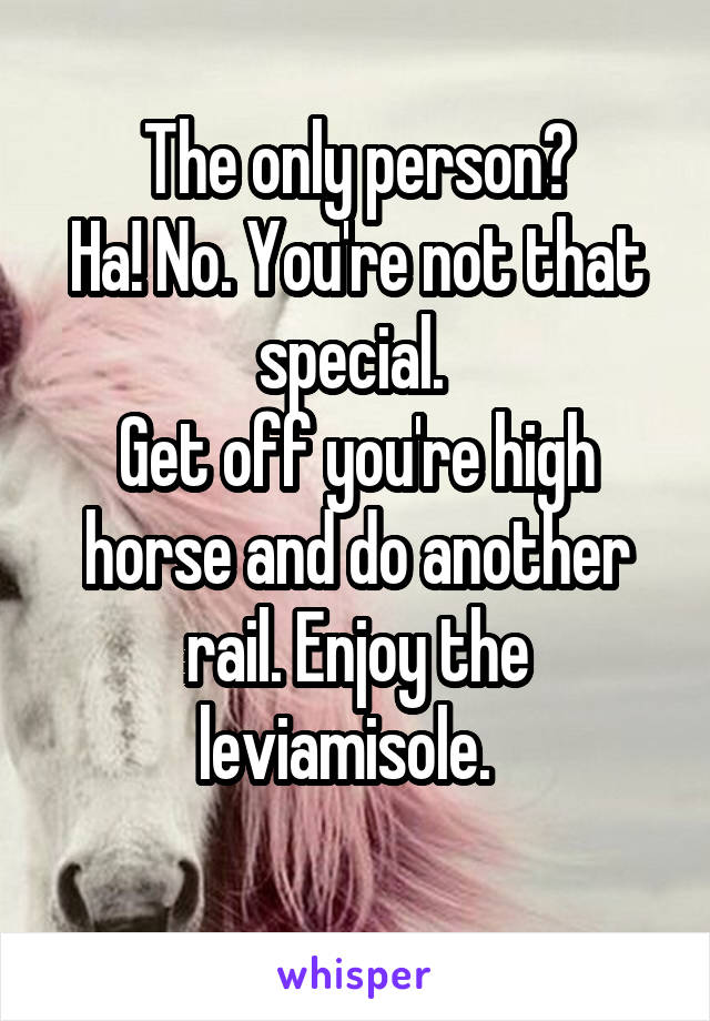The only person?
Ha! No. You're not that special. 
Get off you're high horse and do another rail. Enjoy the leviamisole.  
