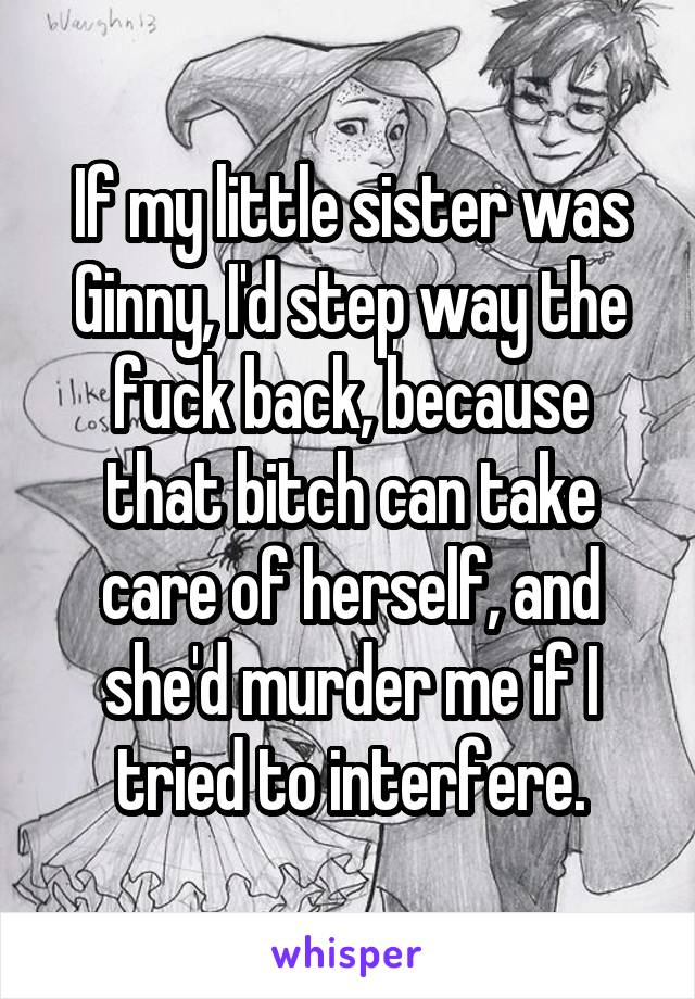 If my little sister was Ginny, I'd step way the fuck back, because that bitch can take care of herself, and she'd murder me if I tried to interfere.