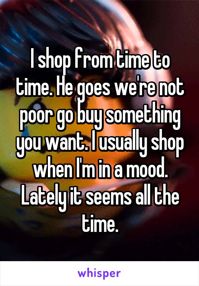I shop from time to time. He goes we're not poor go buy something you want. I usually shop when I'm in a mood. Lately it seems all the time.