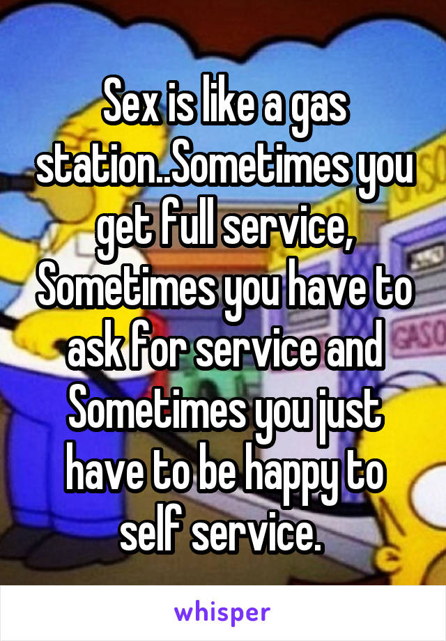 Sex is like a gas station..Sometimes you get full service, Sometimes you have to ask for service and Sometimes you just have to be happy to self service. 