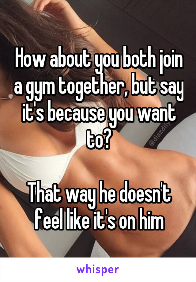 How about you both join a gym together, but say it's because you want to?

That way he doesn't feel like it's on him