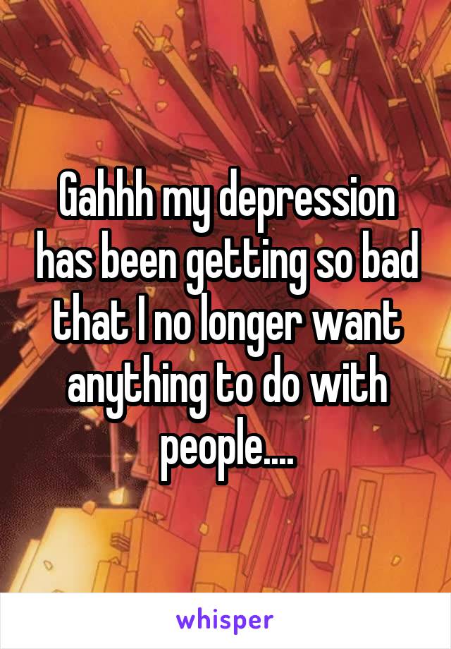 Gahhh my depression has been getting so bad that I no longer want anything to do with people....