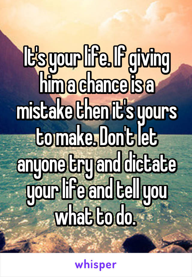 It's your life. If giving him a chance is a mistake then it's yours to make. Don't let anyone try and dictate your life and tell you what to do. 