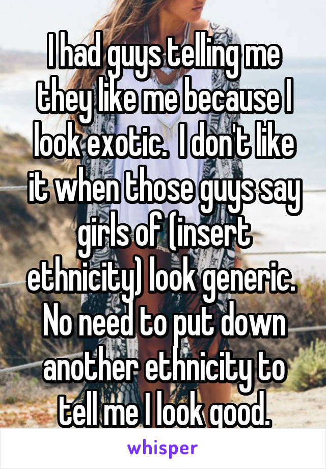 I had guys telling me they like me because I look exotic.  I don't like it when those guys say girls of (insert ethnicity) look generic.  No need to put down another ethnicity to tell me I look good.