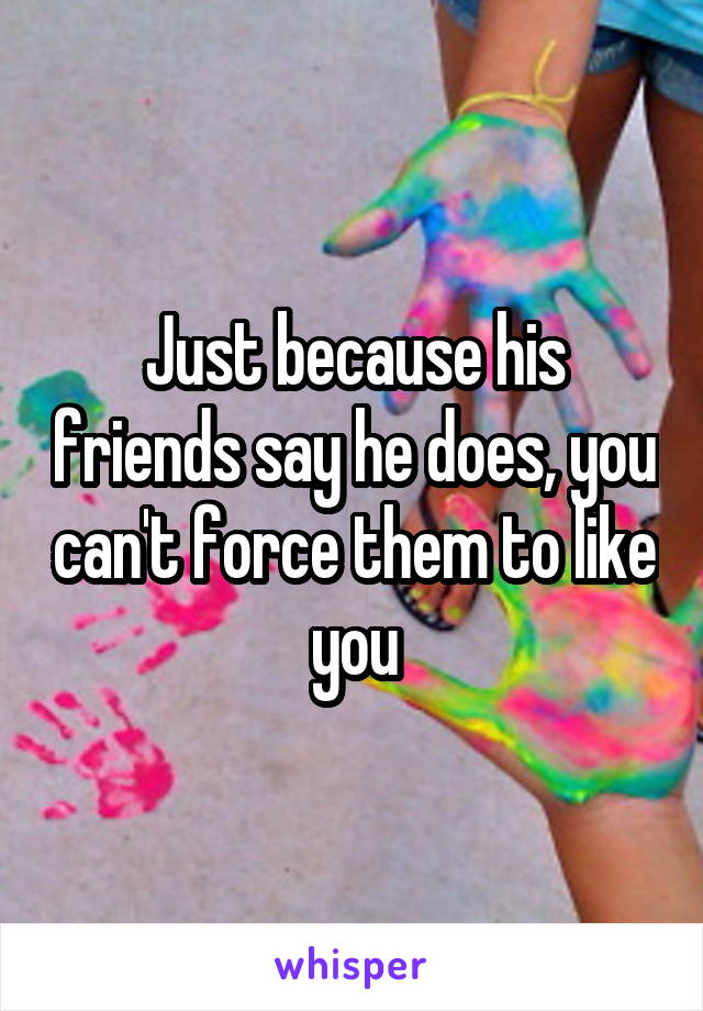Just because his friends say he does, you can't force them to like you