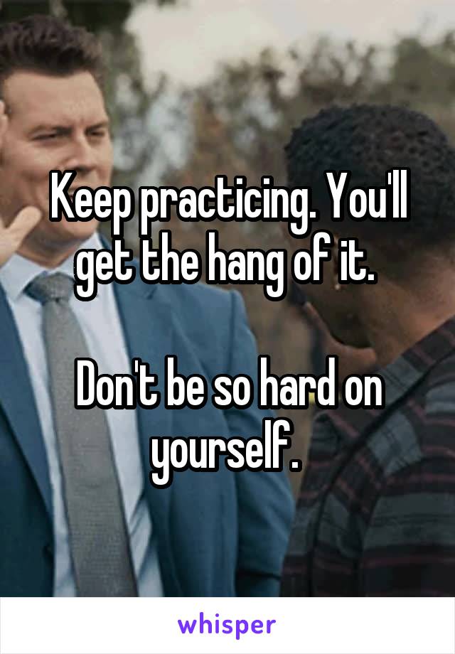 Keep practicing. You'll get the hang of it. 

Don't be so hard on yourself. 