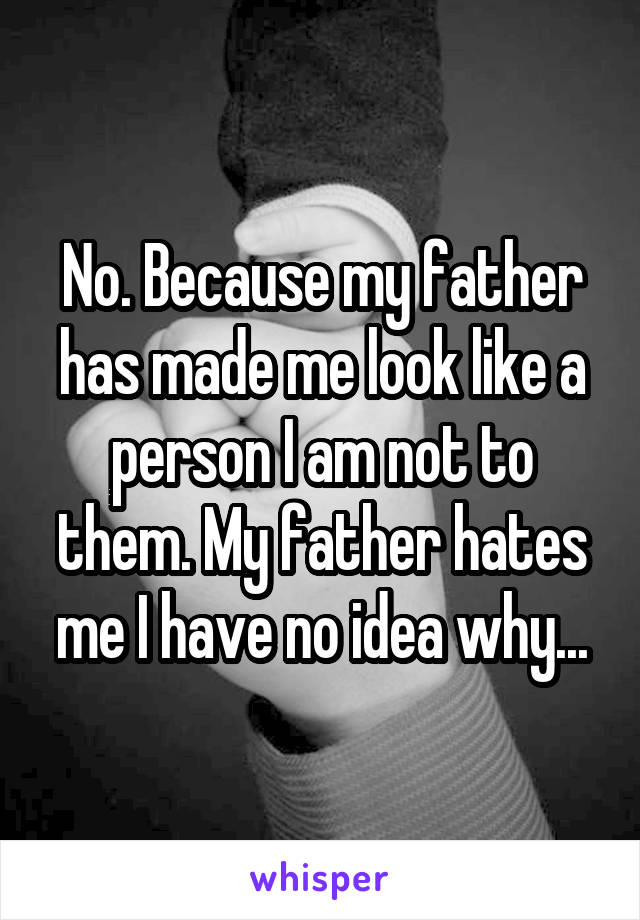 No. Because my father has made me look like a person I am not to them. My father hates me I have no idea why...