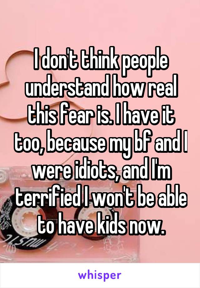 I don't think people understand how real this fear is. I have it too, because my bf and I were idiots, and I'm terrified I won't be able to have kids now.
