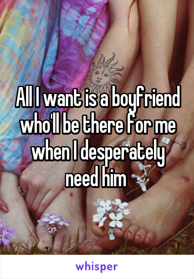 All I want is a boyfriend who'll be there for me when I desperately need him 