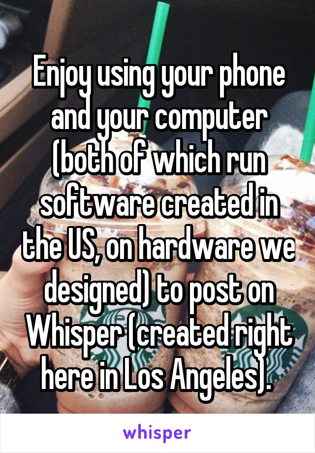 Enjoy using your phone and your computer (both of which run software created in the US, on hardware we designed) to post on Whisper (created right here in Los Angeles). 