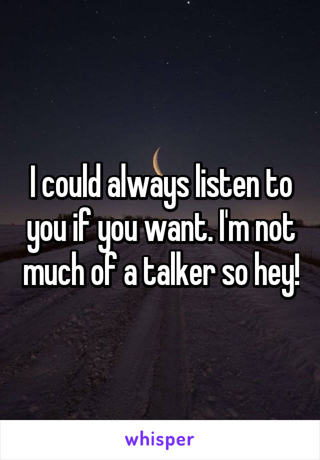 I could always listen to you if you want. I'm not much of a talker so hey!