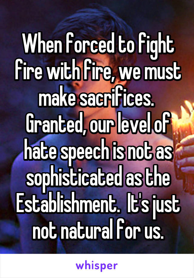 When forced to fight fire with fire, we must make sacrifices.  Granted, our level of hate speech is not as sophisticated as the Establishment.  It's just not natural for us.