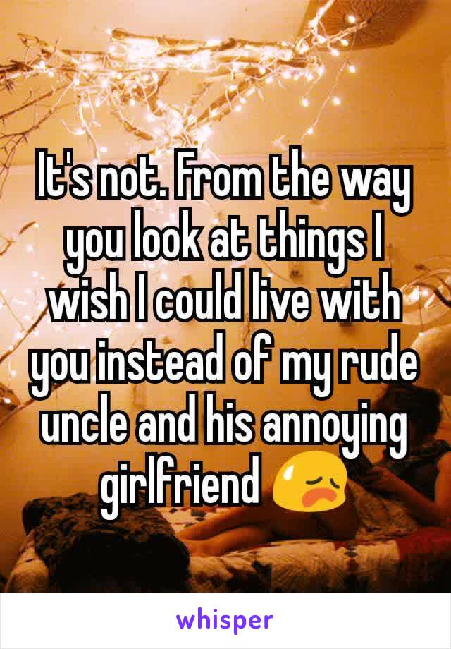 It's not. From the way you look at things I wish I could live with you instead of my rude uncle and his annoying girlfriend 😥