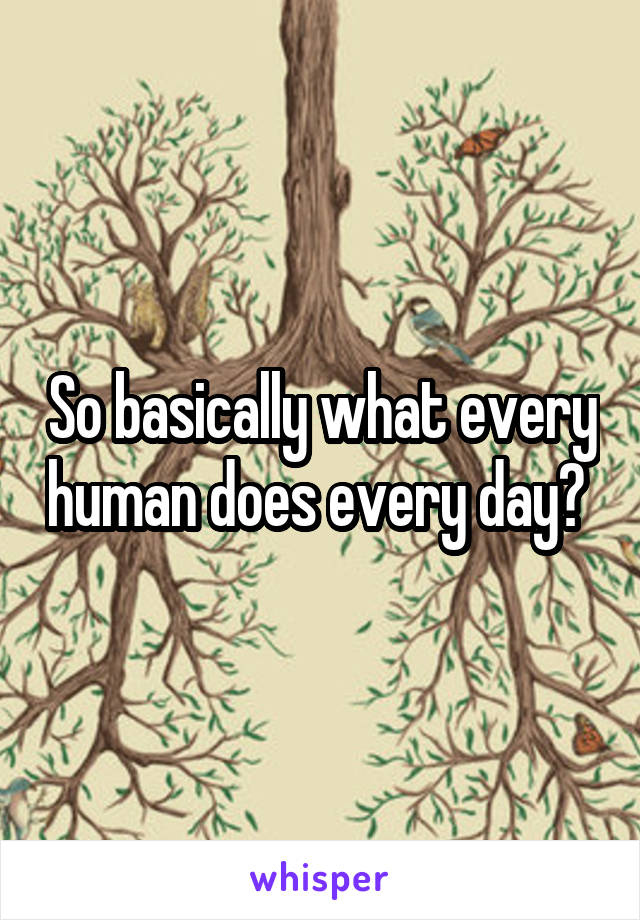 So basically what every human does every day? 