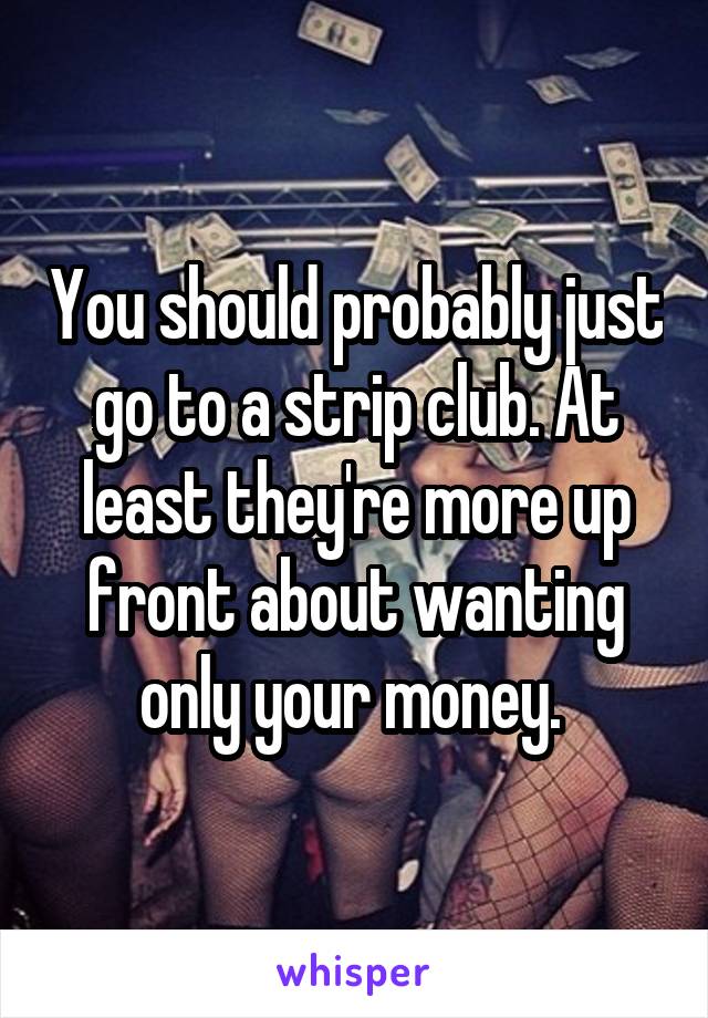 You should probably just go to a strip club. At least they're more up front about wanting only your money. 
