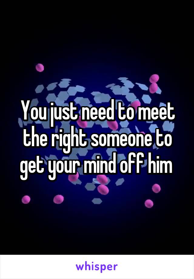 You just need to meet the right someone to get your mind off him 
